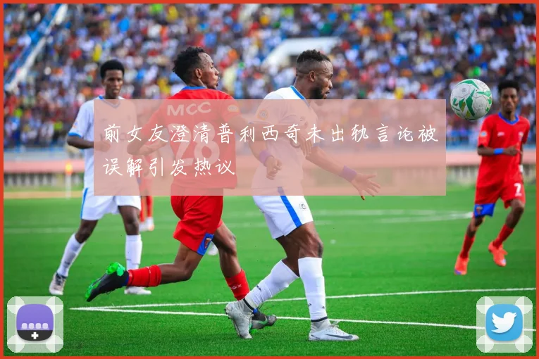 前女友澄清普利西奇未出轨言论被误解引发热议