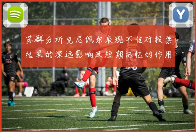 苏群分析克尼佩尔表现不佳对投票结果的深远影响及短期记忆的作用