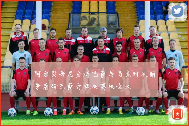 阿尔贝蒂尼分析巴萨与马竞对决前景看好巴萨晋级决赛机会大