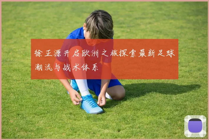 徐正源开启欧洲之旅探索最新足球潮流与战术体系