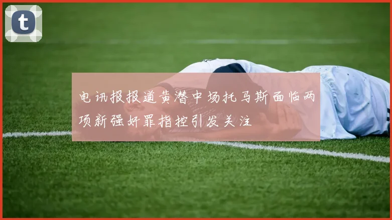 电讯报报道黄潜中场托马斯面临两项新强奸罪指控引发关注