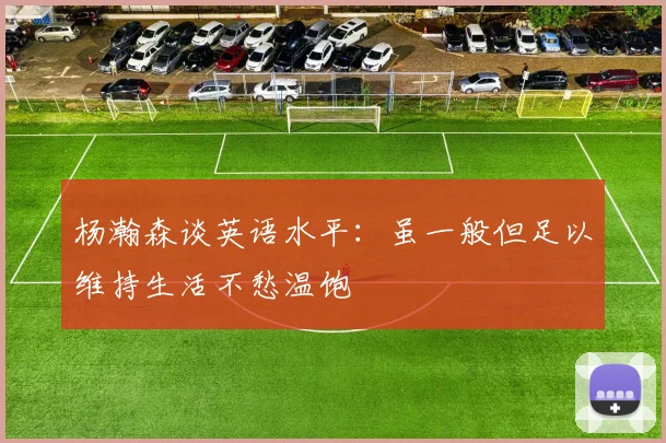 杨瀚森谈英语水平：虽一般但足以维持生活不愁温饱