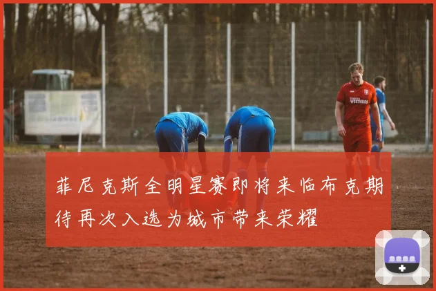 菲尼克斯全明星赛即将来临布克期待再次入选为城市带来荣耀