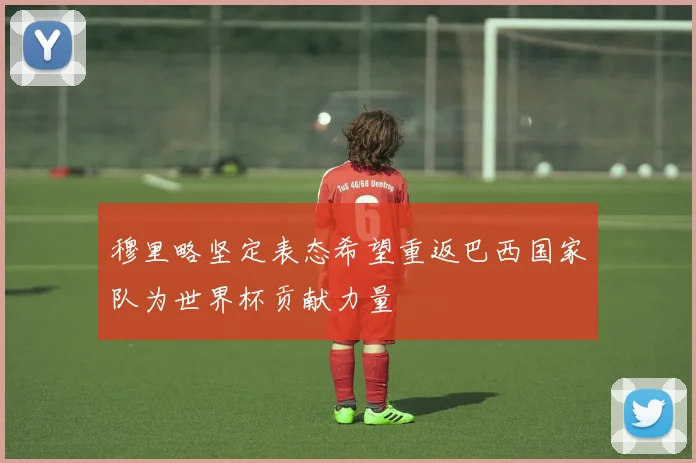 穆里略坚定表态希望重返巴西国家队为世界杯贡献力量